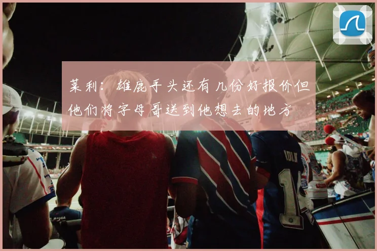 莱利：雄鹿手头还有几份好报价但他们将字母哥送到他想去的地方