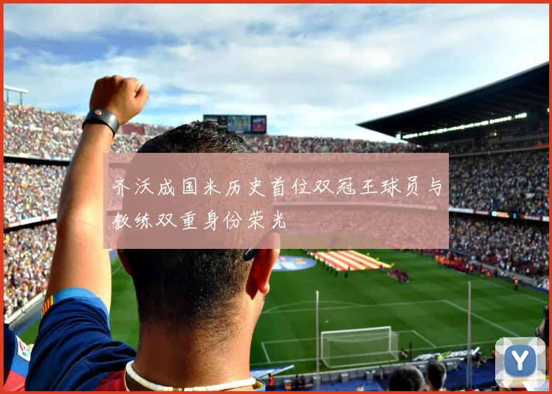 齐沃成国米历史首位双冠王球员与教练双重身份荣光