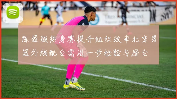 陈盈骏热身赛提升组织效率北京男篮外线配合需进一步检验与磨合