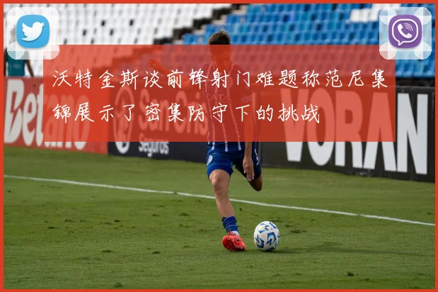 沃特金斯谈前锋射门难题称范尼集锦展示了密集防守下的挑战