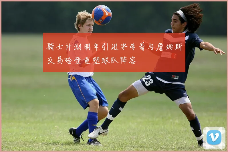 骑士计划明年引进字母哥与詹姆斯交易哈登重塑球队阵容
