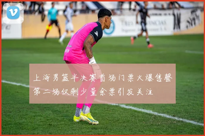 上海男篮半决赛首场门票火爆售罄第二场仅剩少量余票引发关注
