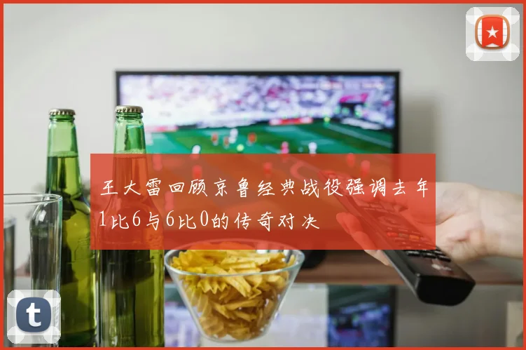 王大雷回顾京鲁经典战役强调去年1比6与6比0的传奇对决