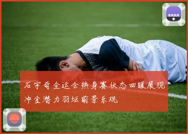 石宇奇全运会热身赛状态回暖展现冲金潜力羽坛前景乐观