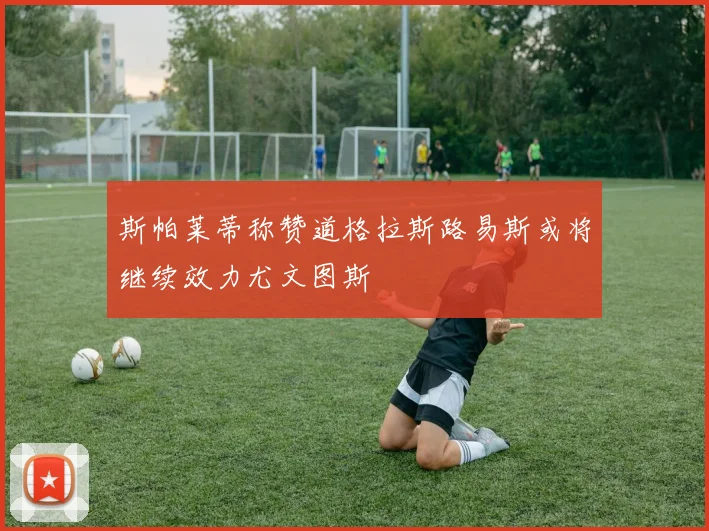 斯帕莱蒂称赞道格拉斯路易斯或将继续效力尤文图斯