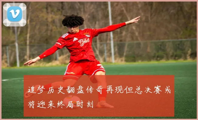 追梦历史翻盘传奇再现但总决赛或将迎来终局时刻