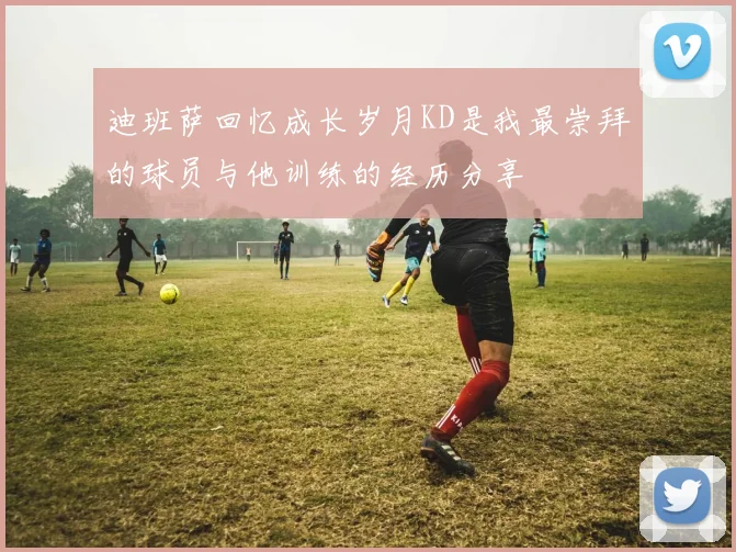 迪班萨回忆成长岁月KD是我最崇拜的球员与他训练的经历分享