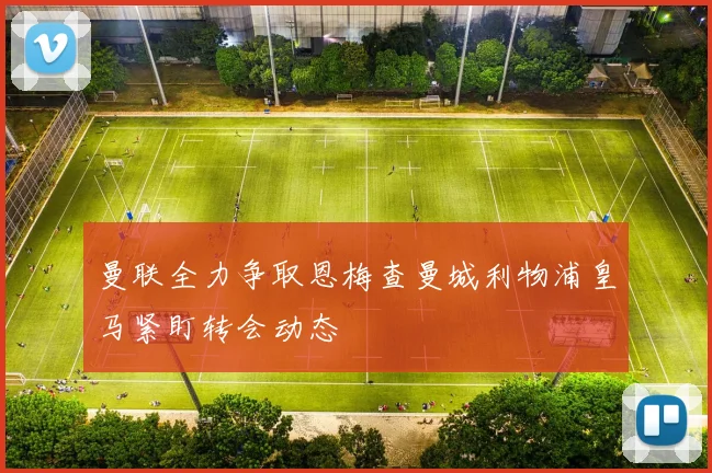 曼联全力争取恩梅查曼城利物浦皇马紧盯转会动态