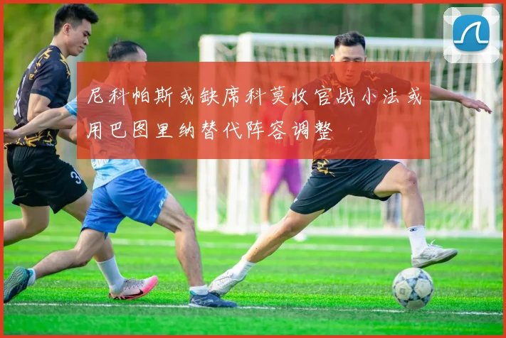 尼科帕斯或缺席科莫收官战小法或用巴图里纳替代阵容调整