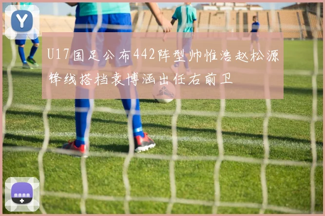 U17国足公布442阵型帅惟浩赵松源锋线搭档袁博涵出任右前卫