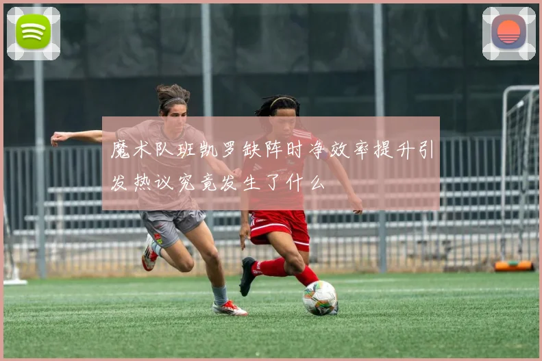 魔术队班凯罗缺阵时净效率提升引发热议究竟发生了什么