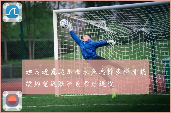 迪马透露达尼洛未来选择多样可能续约重返欧洲或考虑退役