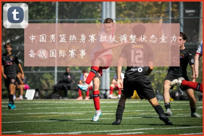 中国男篮热身赛积极调整状态全力备战国际赛事