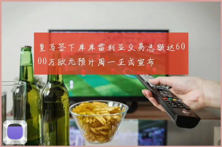 皇马签下库库雷利亚交易总额达6000万欧元预计周一正式宣布