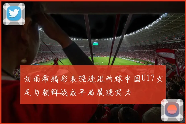 刘雨希精彩表现连进两球中国U17女足与朝鲜战成平局展现实力