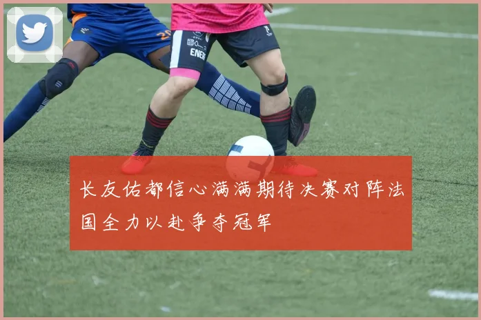 长友佑都信心满满期待决赛对阵法国全力以赴争夺冠军