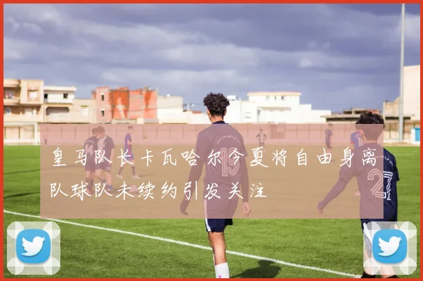 皇马队长卡瓦哈尔今夏将自由身离队球队未续约引发关注